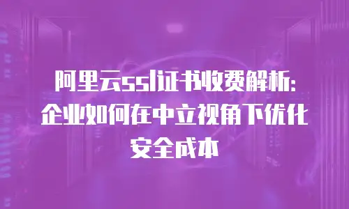 阿里云ssl证书收费解析：企业如何在中立视角下优化安全成本