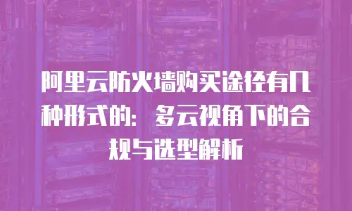 阿里云防火墙购买途径有几种形式的：多云视角下的合规与选型解析