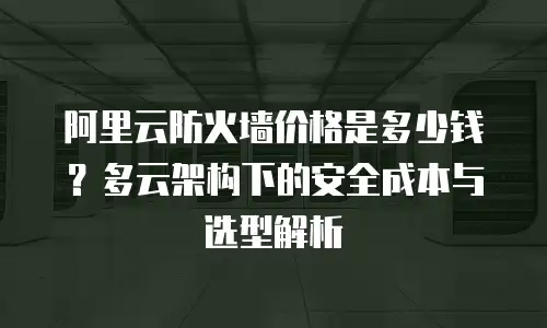 阿里云防火墙价格是多少钱？多云架构下的安全成本与选型解析