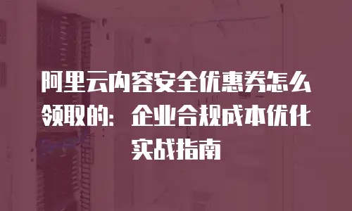 阿里云内容安全优惠券怎么领取的：企业合规成本优化实战指南