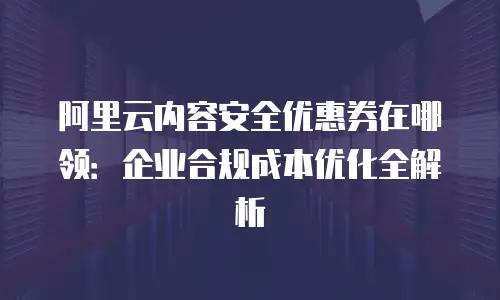 阿里云内容安全优惠券在哪领：企业合规成本优化全解析