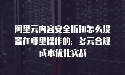 阿里云内容安全折扣怎么设置在哪里操作的：多云合规成本优化实战
