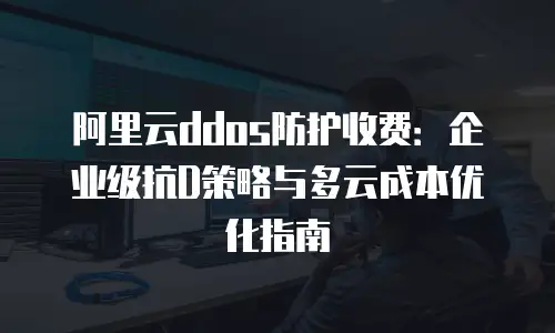 阿里云ddos防护收费：企业级抗D策略与多云成本优化指南