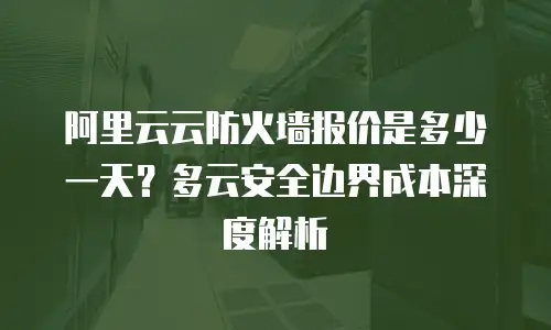 阿里云云防火墙报价是多少一天？多云安全边界成本深度解析