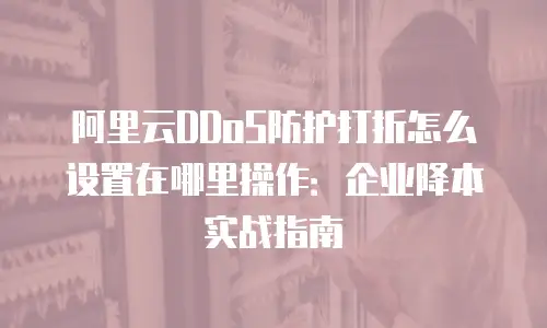 阿里云DDoS防护打折怎么设置在哪里操作：企业降本实战指南
