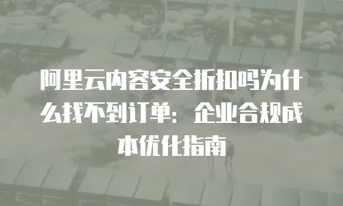 阿里云内容安全折扣吗为什么找不到订单：企业合规成本优化指南