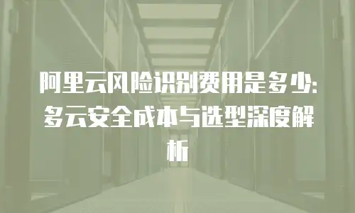 阿里云风险识别费用是多少：多云安全成本与选型深度解析