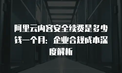 阿里云内容安全续费是多少钱一个月：企业合规成本深度解析