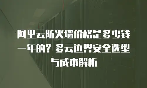 阿里云防火墙价格是多少钱一年的？多云边界安全选型与成本解析