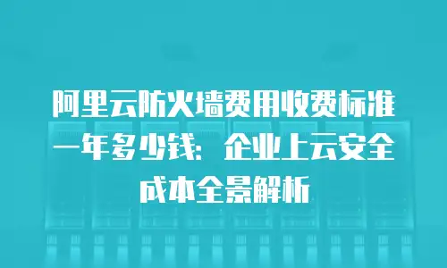 阿里云防火墙费用收费标准一年多少钱：企业上云安全成本全景解析