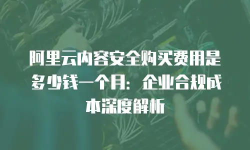 阿里云内容安全购买费用是多少钱一个月：企业合规成本深度解析