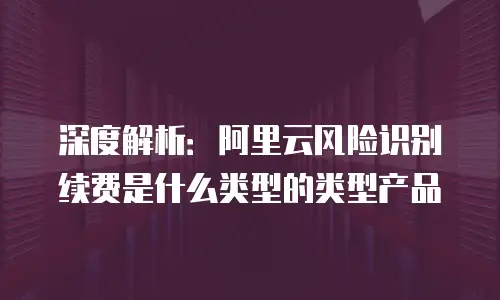 深度解析：阿里云风险识别续费是什么类型的类型产品