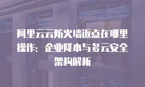 阿里云云防火墙返点在哪里操作：企业降本与多云安全架构解析