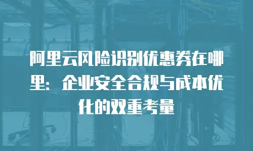 阿里云风险识别优惠券在哪里：企业安全合规与成本优化的双重考量