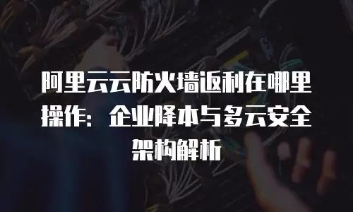 阿里云云防火墙返利在哪里操作：企业降本与多云安全架构解析