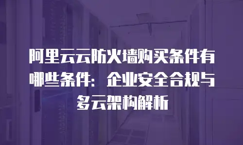 阿里云云防火墙购买条件有哪些条件：企业安全合规与多云架构解析