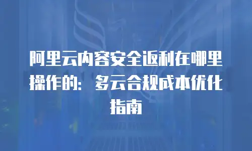 阿里云内容安全返利在哪里操作的：多云合规成本优化指南