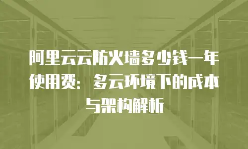 阿里云云防火墙多少钱一年使用费：多云环境下的成本与架构解析