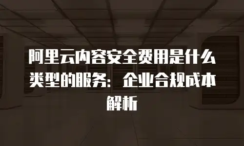 阿里云内容安全费用是什么类型的服务：企业合规成本解析