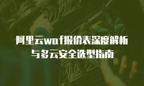 阿里云waf报价表深度解析与多云安全选型指南