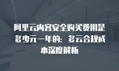 阿里云内容安全购买费用是多少元一年的：多云合规成本深度解析