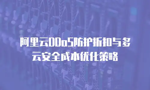 阿里云DDoS防护折扣与多云安全成本优化策略
