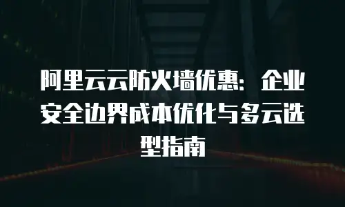 阿里云云防火墙优惠：企业安全边界成本优化与多云选型指南