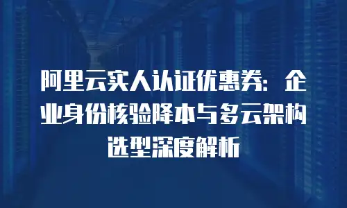 阿里云实人认证优惠券：企业身份核验降本与多云架构选型深度解析