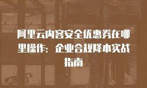 阿里云内容安全优惠券在哪里操作：企业合规降本实战指南