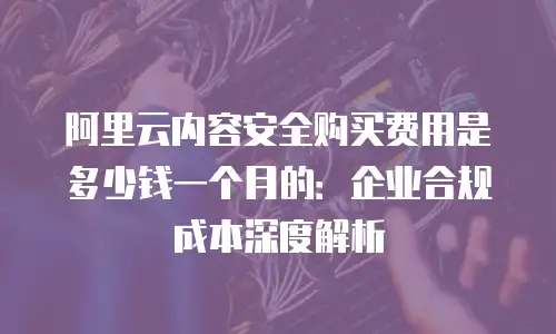 阿里云内容安全购买费用是多少钱一个月的：企业合规成本深度解析