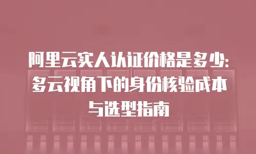 阿里云实人认证价格是多少：多云视角下的身份核验成本与选型指南