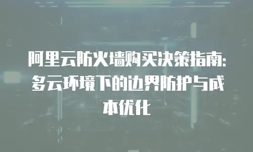 阿里云防火墙购买决策指南：多云环境下的边界防护与成本优化