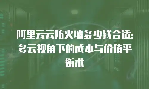 阿里云云防火墙多少钱合适：多云视角下的成本与价值平衡术