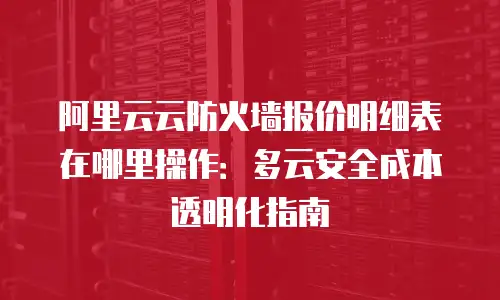 阿里云云防火墙报价明细表在哪里操作：多云安全成本透明化指南