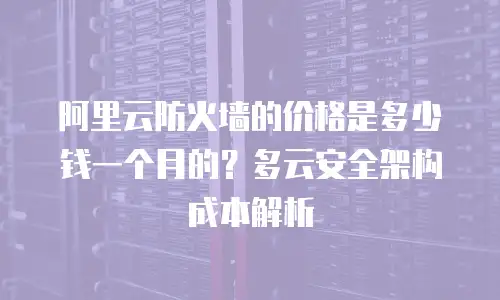 阿里云防火墙的价格是多少钱一个月的？多云安全架构成本解析