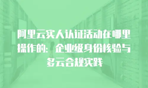阿里云实人认证活动在哪里操作的：企业级身份核验与多云合规实践