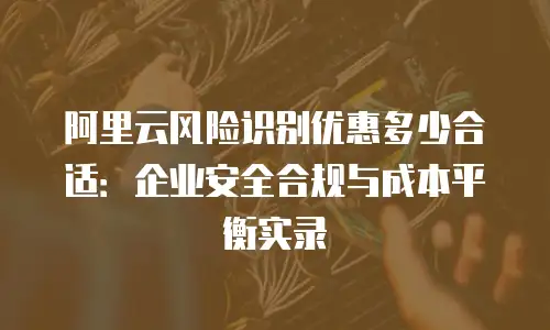 阿里云风险识别优惠多少合适：企业安全合规与成本平衡实录