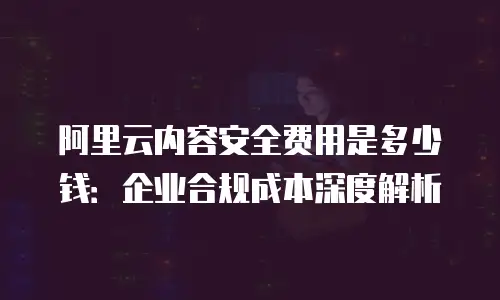阿里云内容安全费用是多少钱：企业合规成本深度解析