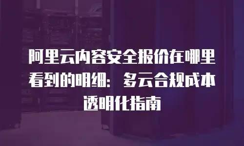 阿里云内容安全报价在哪里看到的明细：多云合规成本透明化指南