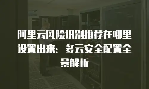 阿里云风险识别推荐在哪里设置出来：多云安全配置全景解析