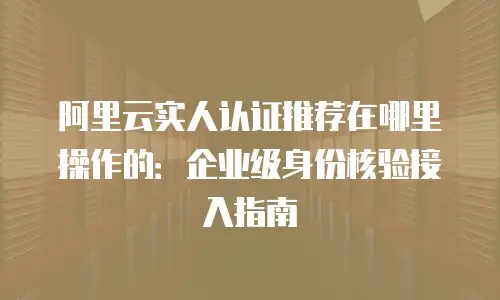 阿里云实人认证推荐在哪里操作的：企业级身份核验接入指南