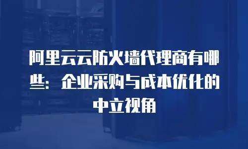 阿里云云防火墙代理商有哪些：企业采购与成本优化的中立视角