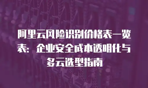 阿里云风险识别价格表一览表：企业安全成本透明化与多云选型指南