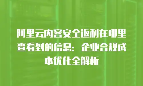 阿里云内容安全返利在哪里查看到的信息：企业合规成本优化全解析