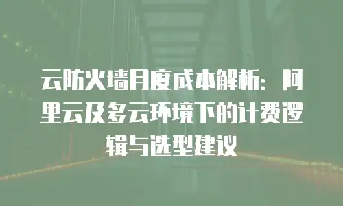 云防火墙月度成本解析：阿里云及多云环境下的计费逻辑与选型建议