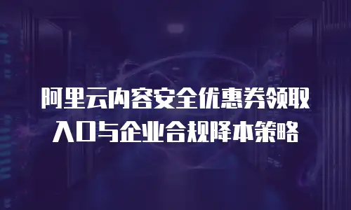 阿里云内容安全优惠券领取入口与企业合规降本策略