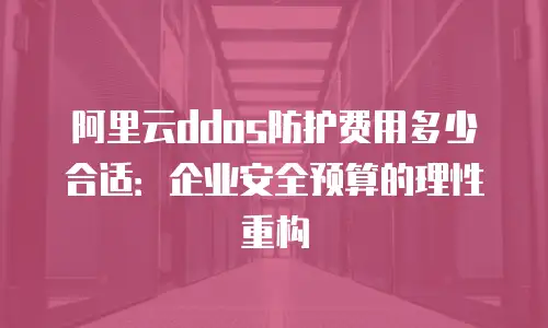 阿里云ddos防护费用多少合适：企业安全预算的理性重构