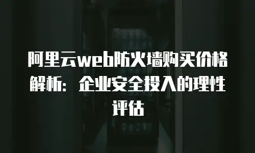 阿里云web防火墙购买价格解析：企业安全投入的理性评估