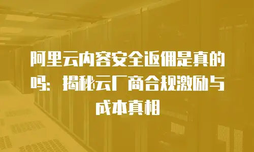 阿里云内容安全返佣是真的吗：揭秘云厂商合规激励与成本真相