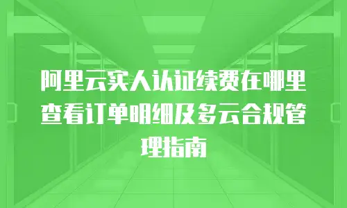 阿里云实人认证续费在哪里查看订单明细及多云合规管理指南